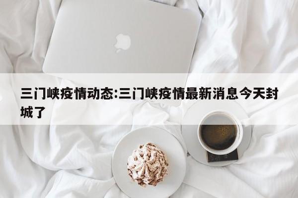 三门峡疫情动态:三门峡疫情最新消息今天封城了