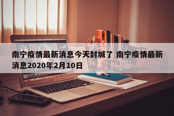 南宁疫情最新消息今天封城了 南宁疫情最新消息2020年2月10日