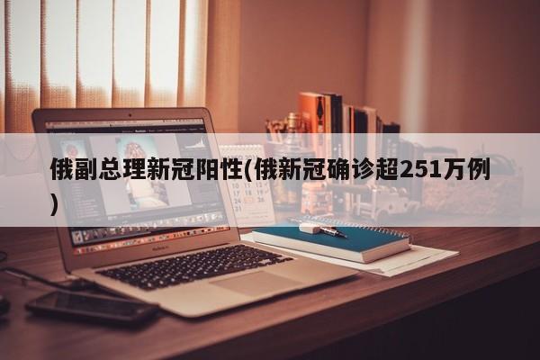 俄副总理新冠阳性(俄新冠确诊超251万例)