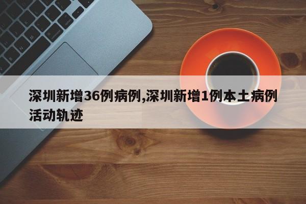 深圳新增36例病例,深圳新增1例本土病例活动轨迹