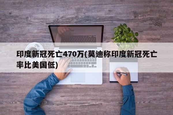 印度新冠死亡470万(莫迪称印度新冠死亡率比美国低)