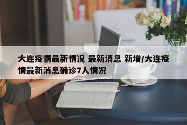 大连疫情最新情况 最新消息 新增/大连疫情最新消息确诊7人情况