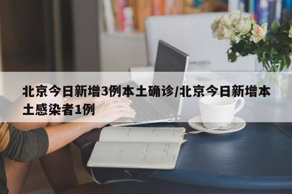 北京今日新增3例本土确诊/北京今日新增本土感染者1例