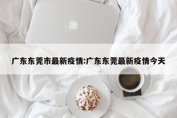 广东东莞市最新疫情:广东东莞最新疫情今天