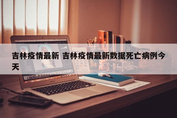 吉林疫情最新 吉林疫情最新数据死亡病例今天