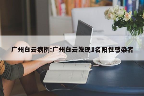 广州白云病例:广州白云发现1名阳性感染者