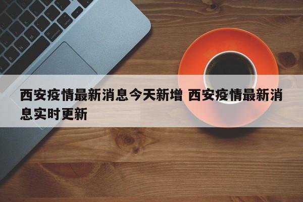 西安疫情最新消息今天新增 西安疫情最新消息实时更新