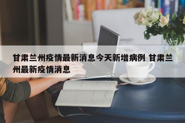 甘肃兰州疫情最新消息今天新增病例 甘肃兰州最新疫情消息