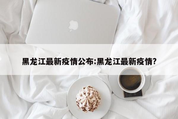 黑龙江最新疫情公布:黑龙江最新疫情?
