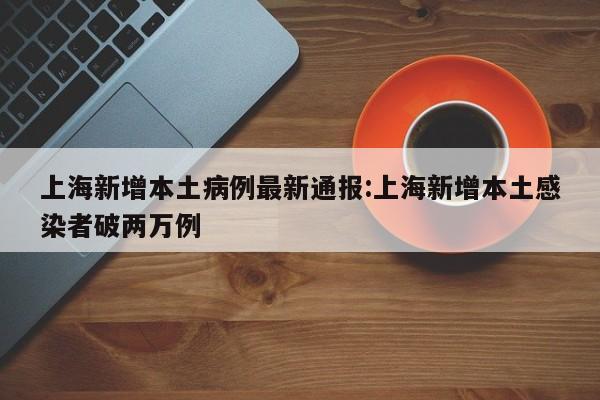 上海新增本土病例最新通报:上海新增本土感染者破两万例