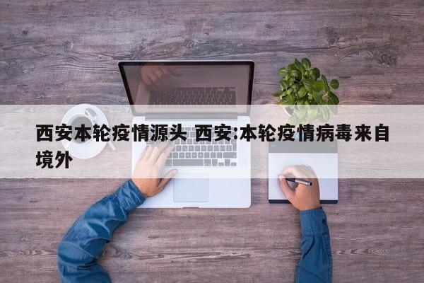 西安本轮疫情源头 西安:本轮疫情病毒来自境外
