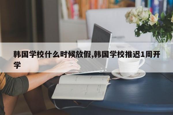 韩国学校什么时候放假,韩国学校推迟1周开学