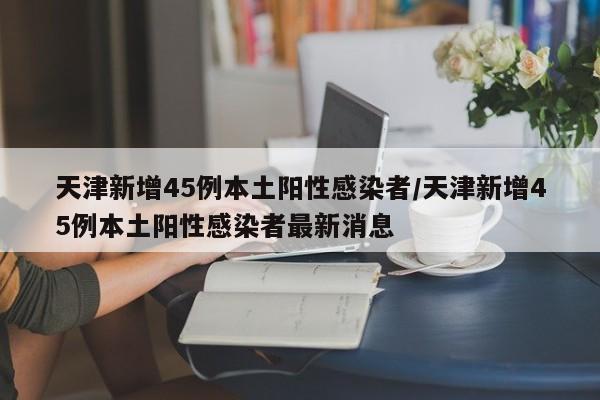 天津新增45例本土阳性感染者/天津新增45例本土阳性感染者最新消息