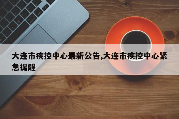 大连市疾控中心最新公告,大连市疾控中心紧急提醒