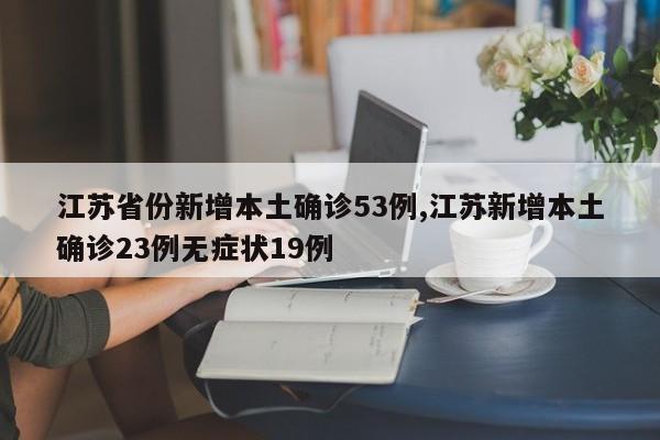 江苏省份新增本土确诊53例,江苏新增本土确诊23例无症状19例