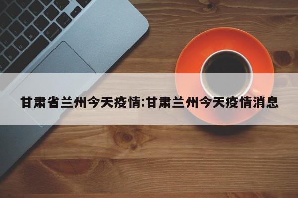 甘肃省兰州今天疫情:甘肃兰州今天疫情消息