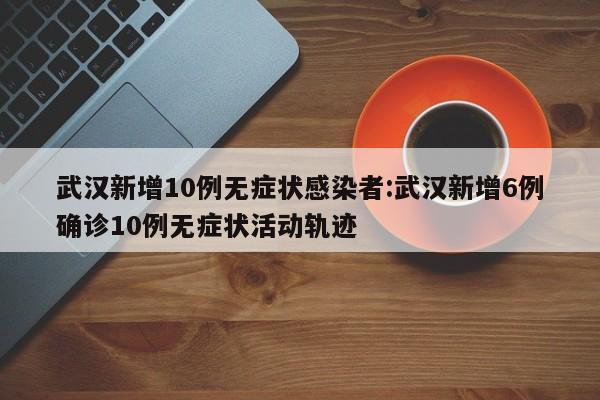 武汉新增10例无症状感染者:武汉新增6例确诊10例无症状活动轨迹