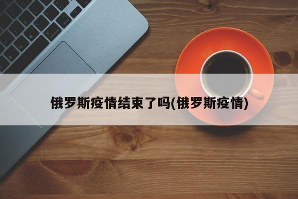 俄罗斯疫情结束了吗(俄罗斯疫情)