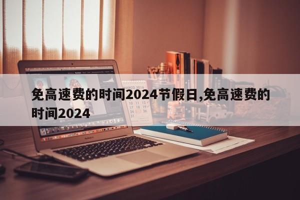 免高速费的时间2024节假日,免高速费的时间2024