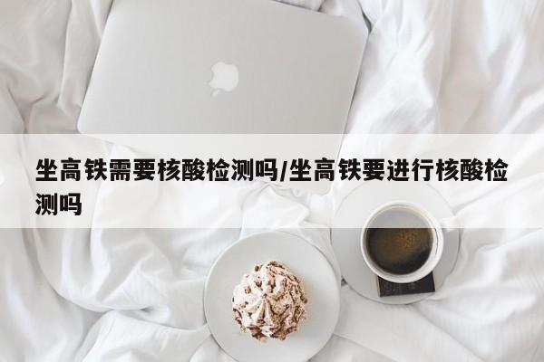 坐高铁需要核酸检测吗/坐高铁要进行核酸检测吗