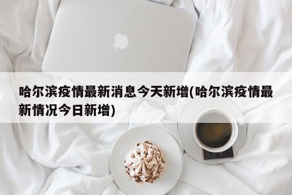 哈尔滨疫情最新消息今天新增(哈尔滨疫情最新情况今日新增)