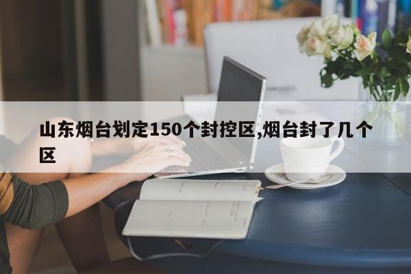山东烟台划定150个封控区,烟台封了几个区