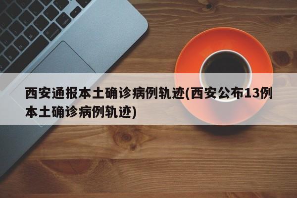 西安通报本土确诊病例轨迹(西安公布13例本土确诊病例轨迹)