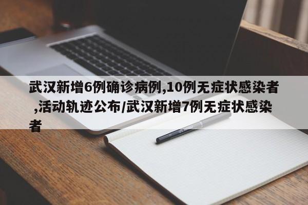 武汉新增6例确诊病例,10例无症状感染者 ,活动轨迹公布/武汉新增7例无症状感染者