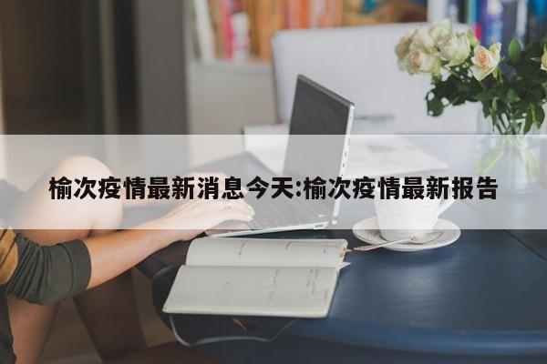 榆次疫情最新消息今天:榆次疫情最新报告