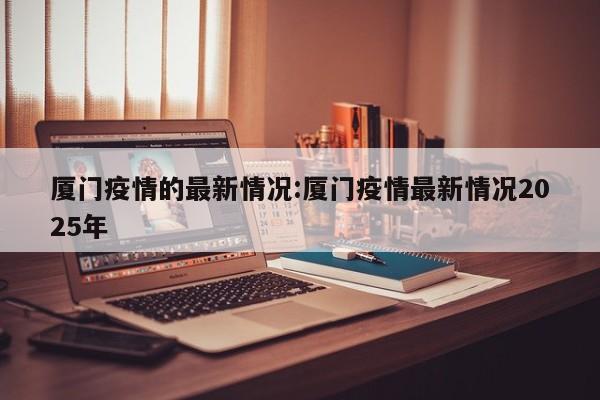 厦门疫情的最新情况:厦门疫情最新情况2025年