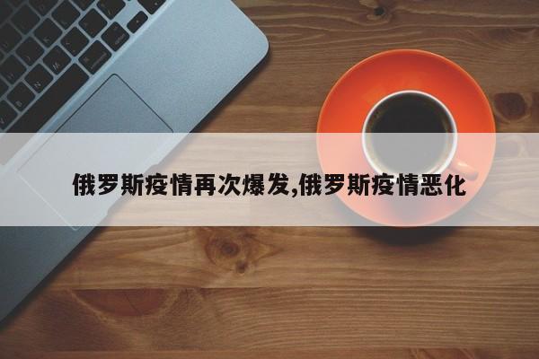 俄罗斯疫情再次爆发,俄罗斯疫情恶化