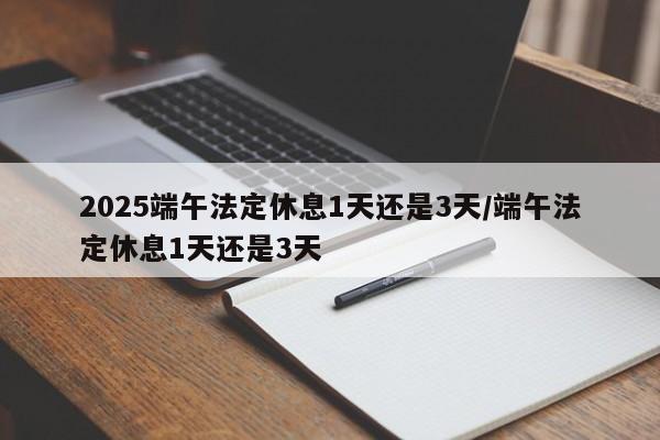 2025端午法定休息1天还是3天/端午法定休息1天还是3天