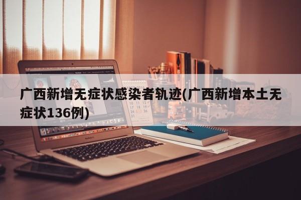 广西新增无症状感染者轨迹(广西新增本土无症状136例)