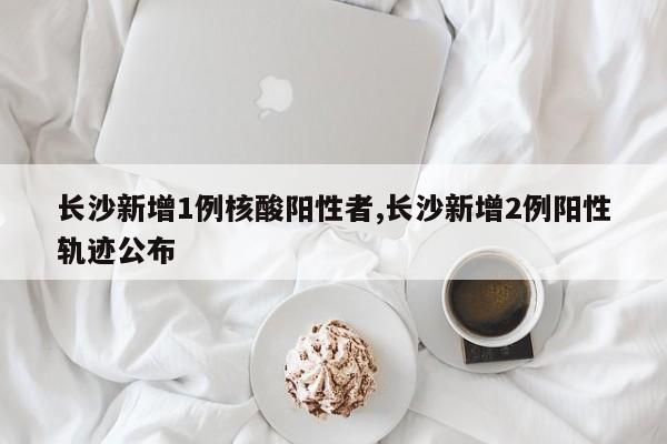 长沙新增1例核酸阳性者,长沙新增2例阳性轨迹公布
