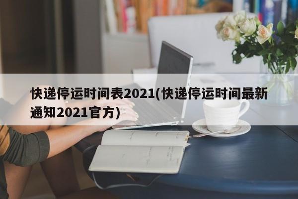 快递停运时间表2021(快递停运时间最新通知2021官方)