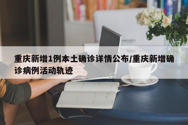 重庆新增1例本土确诊详情公布/重庆新增确诊病例活动轨迹