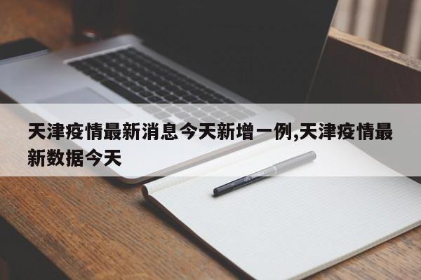 天津疫情最新消息今天新增一例,天津疫情最新数据今天