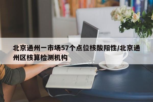 北京通州一市场57个点位核酸阳性/北京通州区核算检测机构