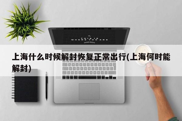 上海什么时候解封恢复正常出行(上海何时能解封)
