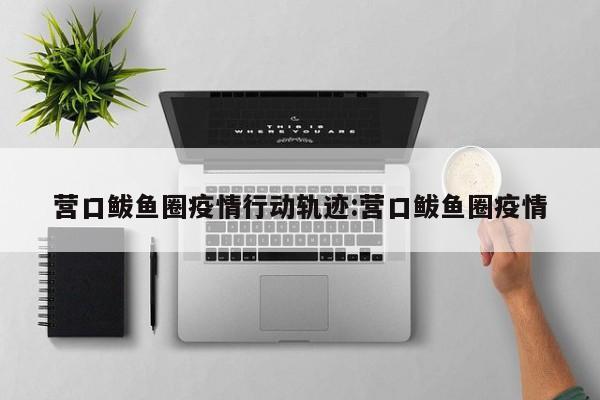 营口鲅鱼圈疫情行动轨迹:营口鲅鱼圈疫情