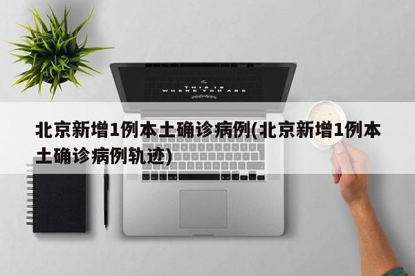 北京新增1例本土确诊病例(北京新增1例本土确诊病例轨迹)