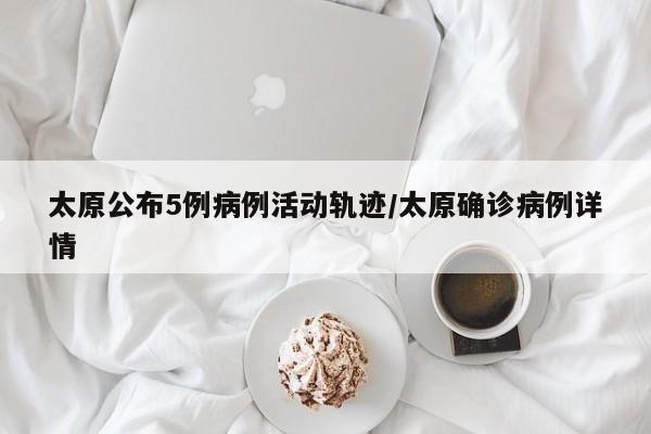 太原公布5例病例活动轨迹/太原确诊病例详情