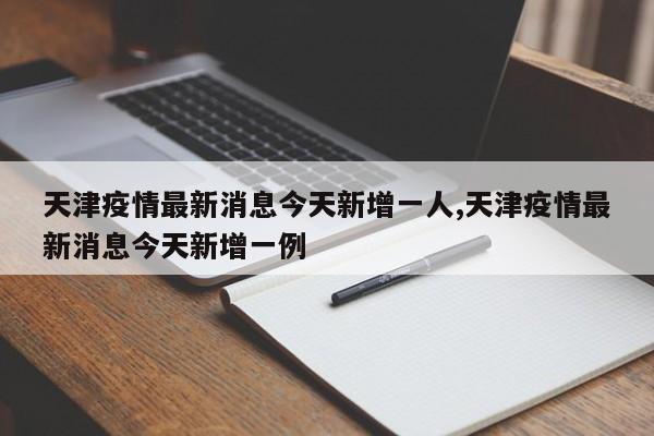 天津疫情最新消息今天新增一人,天津疫情最新消息今天新增一例
