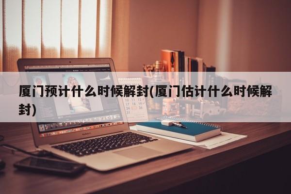 厦门预计什么时候解封(厦门估计什么时候解封)