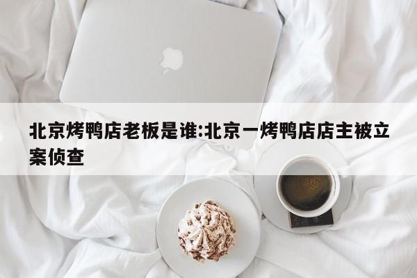 北京烤鸭店老板是谁:北京一烤鸭店店主被立案侦查