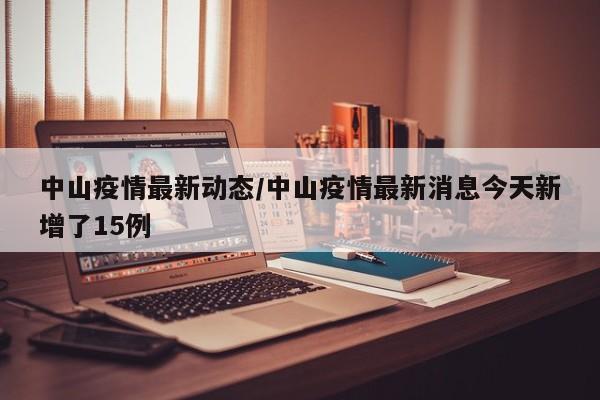 中山疫情最新动态/中山疫情最新消息今天新增了15例