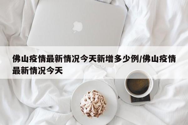 佛山疫情最新情况今天新增多少例/佛山疫情最新情况今天