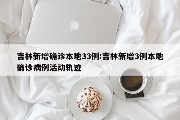 吉林新增确诊本地33例:吉林新增3例本地确诊病例活动轨迹