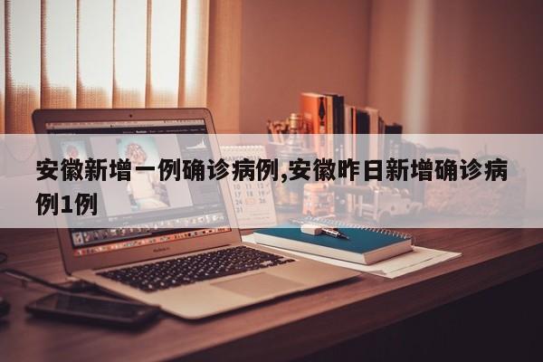 安徽新增一例确诊病例,安徽昨日新增确诊病例1例