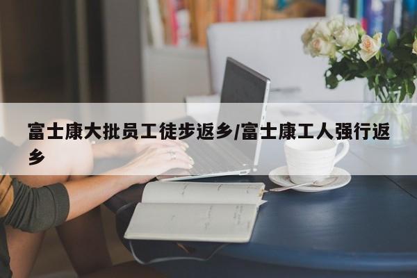富士康大批员工徒步返乡/富士康工人强行返乡